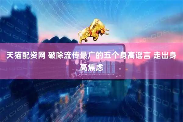 天猫配资网 破除流传最广的五个身高谣言 走出身高焦虑