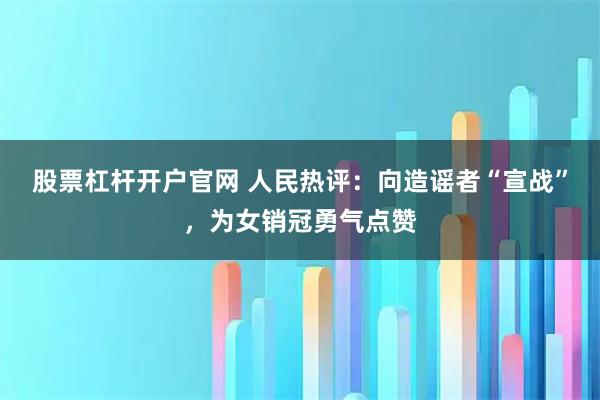 股票杠杆开户官网 人民热评：向造谣者“宣战”，为女销冠勇气点赞