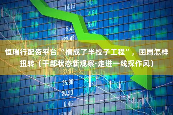 恒瑞行配资平台 “搞成了半拉子工程”，困局怎样扭转（干部状态新观察·走进一线探作风）
