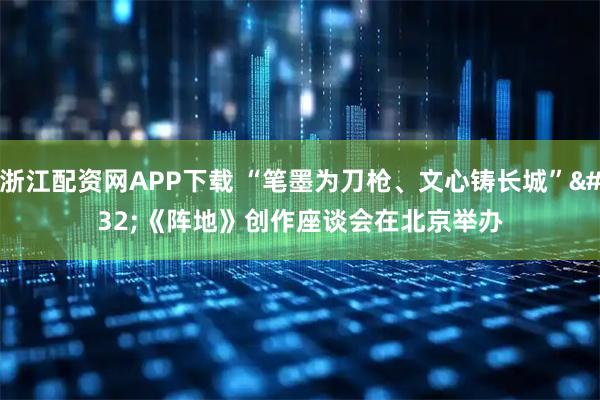 浙江配资网APP下载 “笔墨为刀枪、文心铸长城” 《阵地》创作座谈会在北京举办