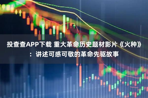 投查查APP下载 重大革命历史题材影片《火种》：讲述可感可敬的革命先驱故事