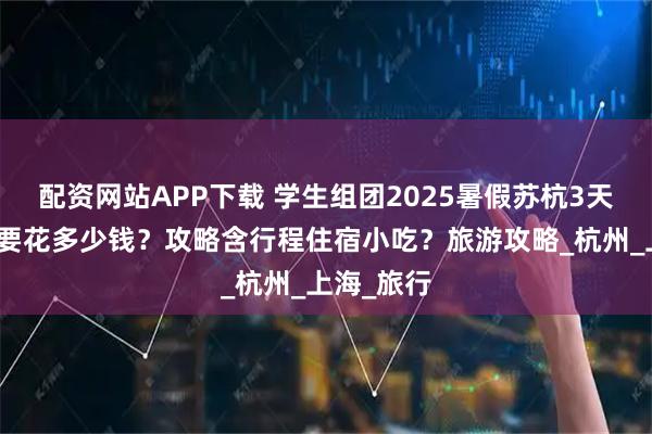 配资网站APP下载 学生组团2025暑假苏杭3天旅游大概要花多少钱？攻略含行程住宿小吃？旅游攻略_杭州_上海_旅行