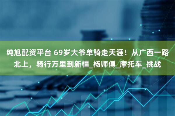 纯旭配资平台 69岁大爷单骑走天涯！从广西一路北上，骑行万里到新疆_杨师傅_摩托车_挑战