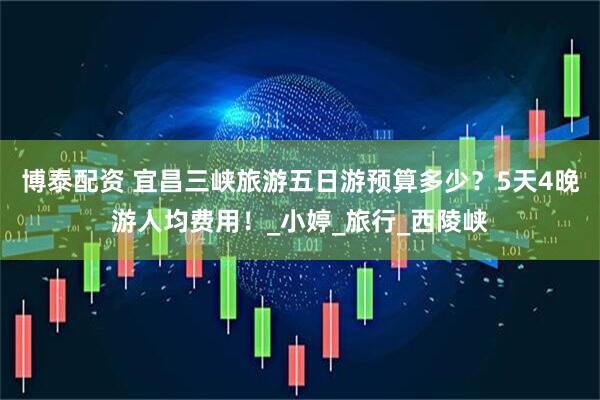 博泰配资 宜昌三峡旅游五日游预算多少？5天4晚游人均费用！_小婷_旅行_西陵峡