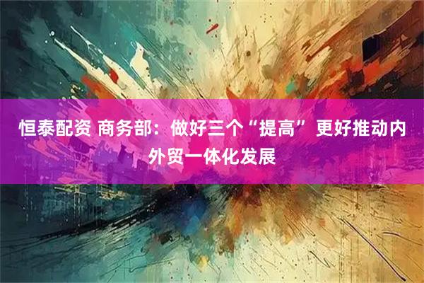 恒泰配资 商务部：做好三个“提高” 更好推动内外贸一体化发展