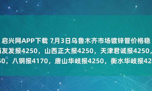 启兴网APP下载 7月3日乌鲁木齐市场镀锌管价格稳，4寸*3.75mm陕西友发报4250，山西正大报4250，天津君诚报4250，八钢报4170，唐山华岐报4250，衡水华岐报4250过磅含税。（元/吨）