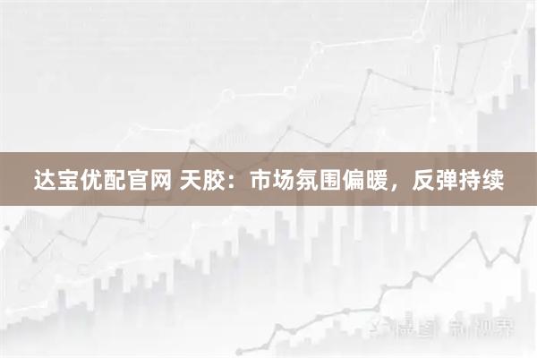 达宝优配官网 天胶：市场氛围偏暖，反弹持续