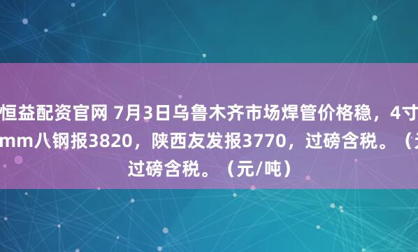 恒益配资官网 7月3日乌鲁木齐市场焊管价格稳，4寸*3.75mm八钢报3820，陕西友发报3770，过磅含税。（元/吨）