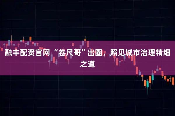 融丰配资官网 “卷尺哥”出圈，照见城市治理精细之道