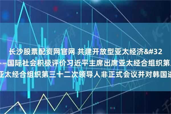 长沙股票配资网官网 共建开放型亚太经济 推动中韩关系行稳致远——国际社会积极评价习近平主席出席亚太经合组织第三十二次领导人非正式会议并对韩国进行国事访问
