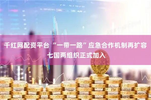 千红网配资平台 “一带一路”应急合作机制再扩容 七国两组织正式加入