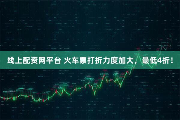 线上配资网平台 火车票打折力度加大，最低4折！