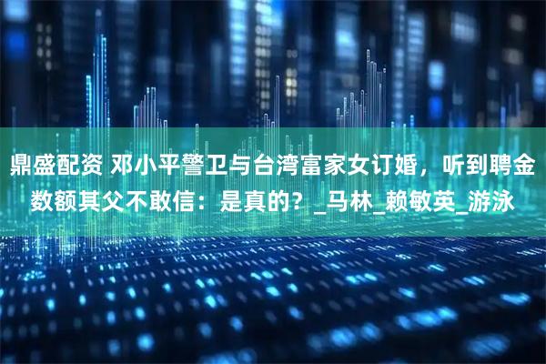 鼎盛配资 邓小平警卫与台湾富家女订婚，听到聘金数额其父不敢信：是真的？_马林_赖敏英_游泳