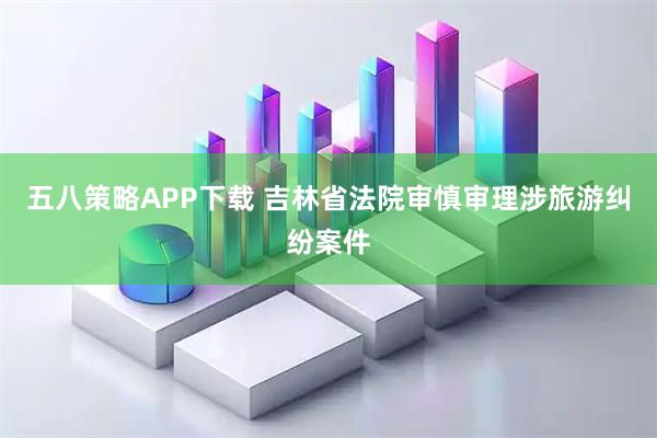 五八策略APP下载 吉林省法院审慎审理涉旅游纠纷案件