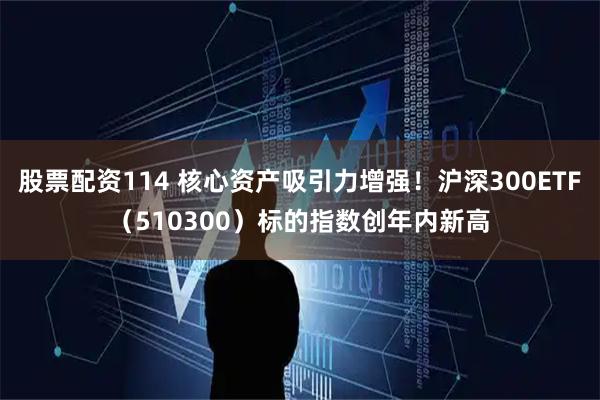 股票配资114 核心资产吸引力增强！沪深300ETF（510300）标的指数创年内新高