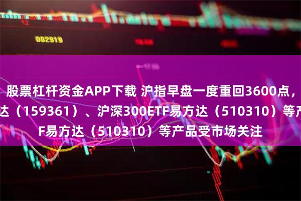 股票杠杆资金APP下载 沪指早盘一度重回3600点，A500ETF易方达（159361）、沪深300ETF易方达（510310）等产品受市场关注