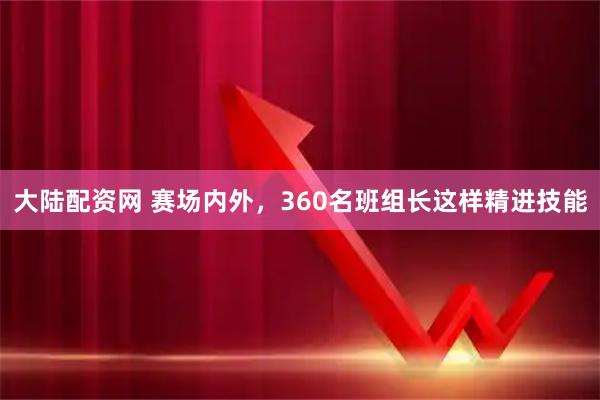 大陆配资网 赛场内外，360名班组长这样精进技能