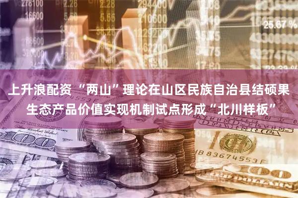 上升浪配资 “两山”理论在山区民族自治县结硕果 生态产品价值实现机制试点形成“北川样板”