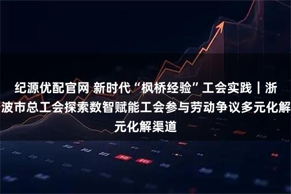 纪源优配官网 新时代“枫桥经验”工会实践｜浙江宁波市总工会探索数智赋能工会参与劳动争议多元化解渠道
