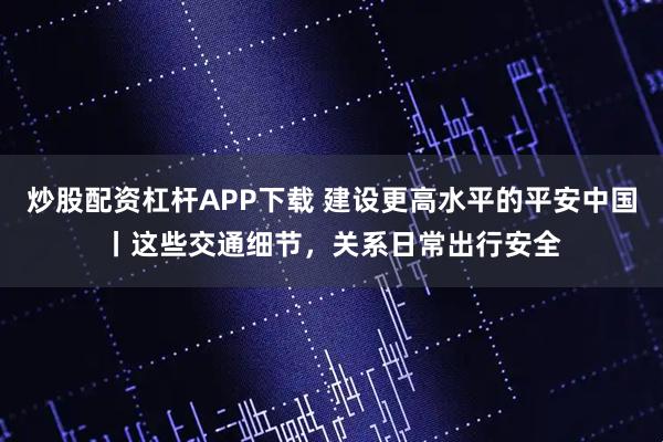 炒股配资杠杆APP下载 建设更高水平的平安中国丨这些交通细节，关系日常出行安全