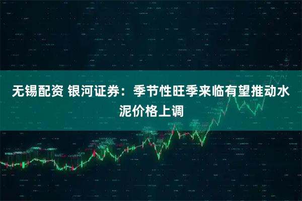 无锡配资 银河证券：季节性旺季来临有望推动水泥价格上调