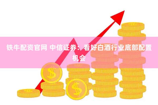 铁牛配资官网 中信证券：看好白酒行业底部配置机会
