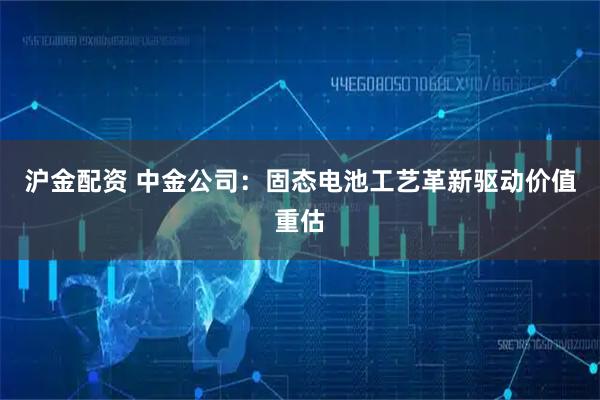 沪金配资 中金公司：固态电池工艺革新驱动价值重估