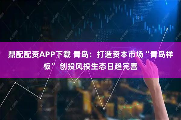 鼎配配资APP下载 青岛：打造资本市场“青岛样板” 创投风投生态日趋完善