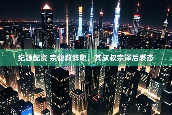 纪源配资 宗馥莉辞职，其叔叔宗泽后表态