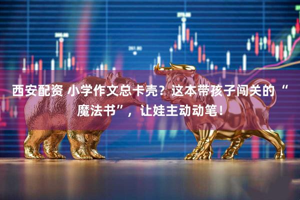 西安配资 小学作文总卡壳？这本带孩子闯关的 “魔法书”，让娃主动动笔！