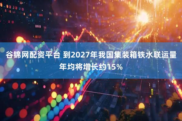 谷锦网配资平台 到2027年我国集装箱铁水联运量年均将增长约15%