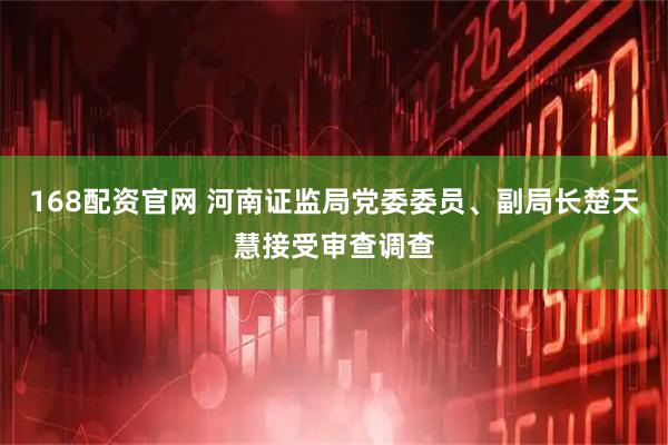 168配资官网 河南证监局党委委员、副局长楚天慧接受审查调查