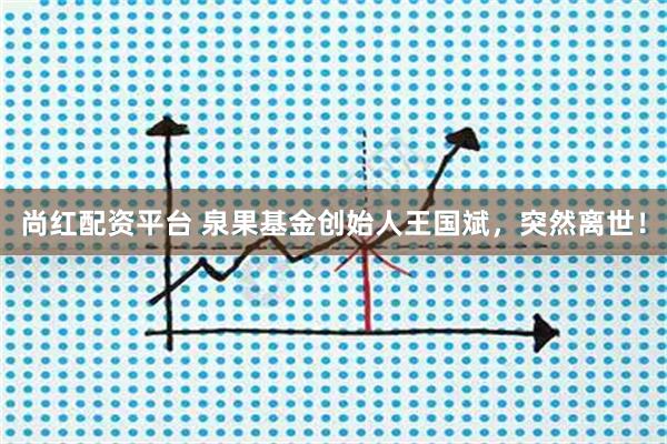 尚红配资平台 泉果基金创始人王国斌，突然离世！