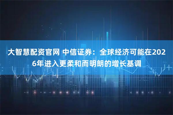 大智慧配资官网 中信证券：全球经济可能在2026年进入更柔和而明朗的增长基调