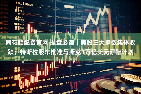 同花顺配资官网 操盘必读｜美股三大指数集体收跌；特斯拉股东批准马斯克1万亿美元薪酬计划