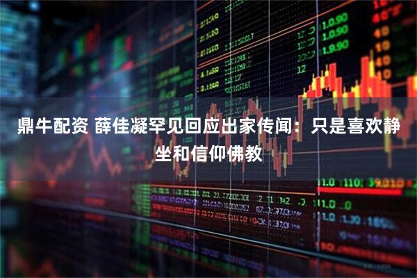 鼎牛配资 薛佳凝罕见回应出家传闻：只是喜欢静坐和信仰佛教