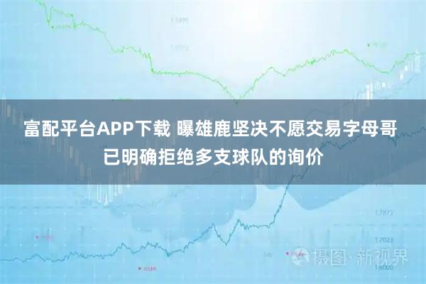 富配平台APP下载 曝雄鹿坚决不愿交易字母哥 已明确拒绝多支球队的询价