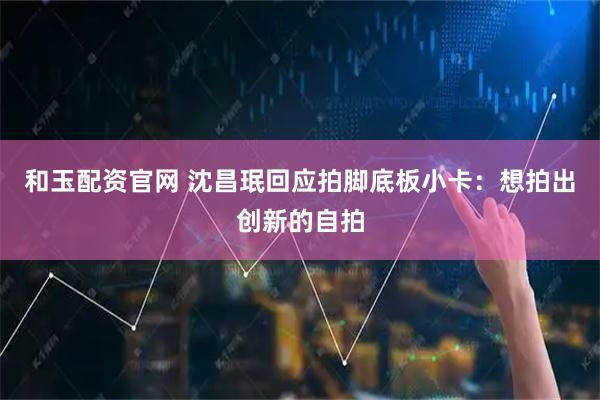 和玉配资官网 沈昌珉回应拍脚底板小卡：想拍出创新的自拍