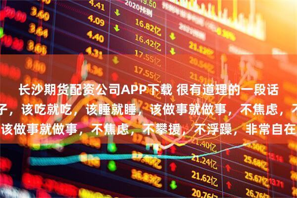 长沙期货配资公司APP下载 很有道理的一段话：真正修心的人没有脑子，该吃就吃，该睡就睡，该做事就做事，不焦虑，不攀援，不浮躁，非常自在