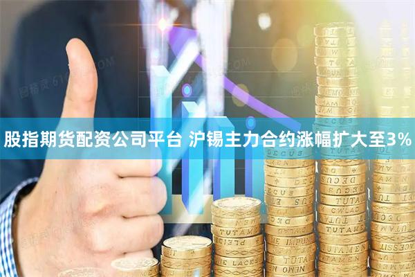 股指期货配资公司平台 沪锡主力合约涨幅扩大至3%
