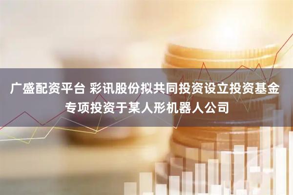 广盛配资平台 彩讯股份拟共同投资设立投资基金 专项投资于某人形机器人公司