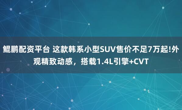 鲲鹏配资平台 这款韩系小型SUV售价不足7万起!外观精致动感，搭载1.4L引擎+CVT