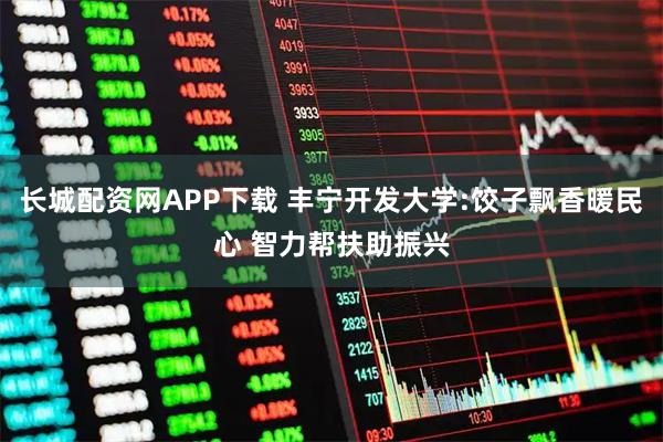 长城配资网APP下载 丰宁开发大学:饺子飘香暖民心 智力帮扶助振兴