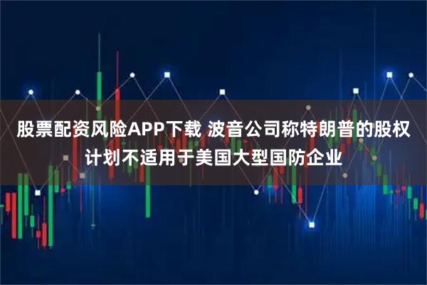 股票配资风险APP下载 波音公司称特朗普的股权计划不适用于美国大型国防企业
