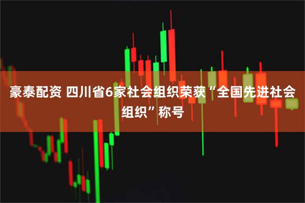 豪泰配资 四川省6家社会组织荣获“全国先进社会组织”称号