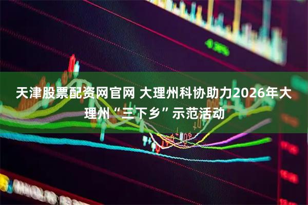 天津股票配资网官网 大理州科协助力2026年大理州“三下乡”示范活动