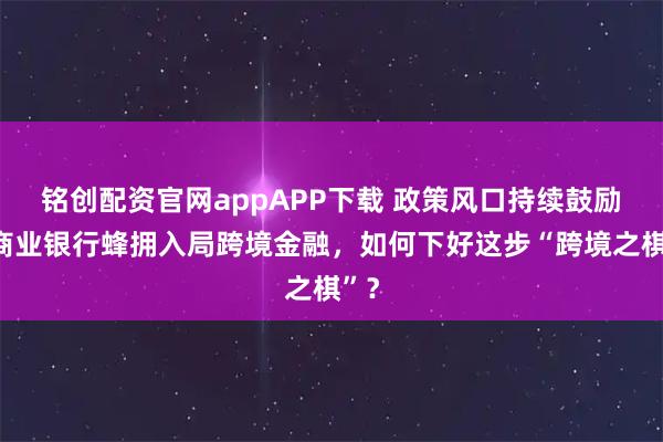 铭创配资官网appAPP下载 政策风口持续鼓励，商业银行蜂拥入局跨境金融，如何下好这步“跨境之棋”？
