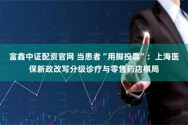 富鑫中证配资官网 当患者“用脚投票”:上海医保新政改写分级诊疗与零售药店棋局