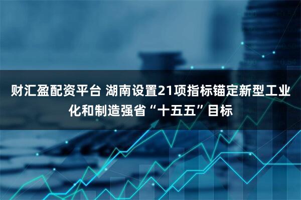 财汇盈配资平台 湖南设置21项指标锚定新型工业化和制造强省“十五五”目标